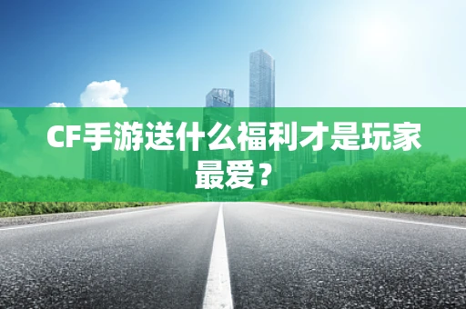CF手游送什么福利才是玩家最爱？