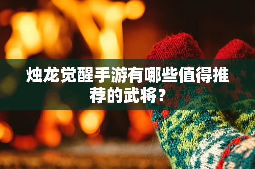 烛龙觉醒手游有哪些值得推荐的武将？