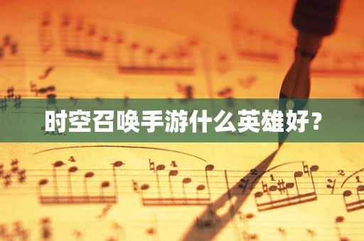 时空召唤手游什么英雄好？