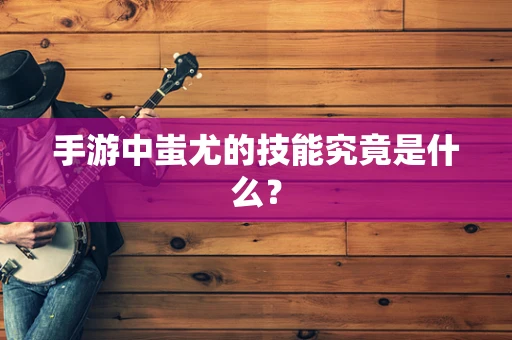手游中蚩尤的技能究竟是什么？