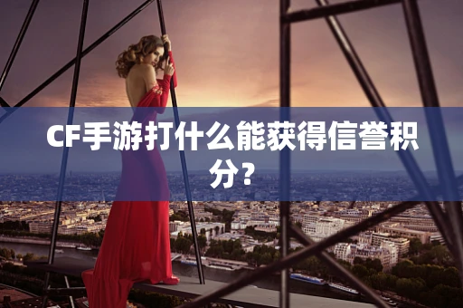 CF手游打什么能获得信誉积分？