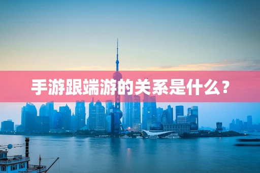 手游跟端游的关系是什么？
