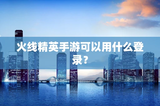 火线精英手游可以用什么登录？