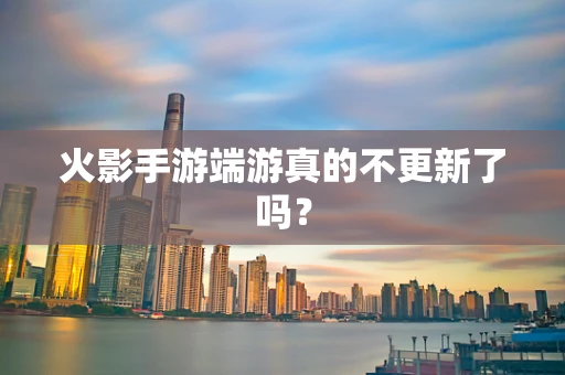 火影手游端游真的不更新了吗？