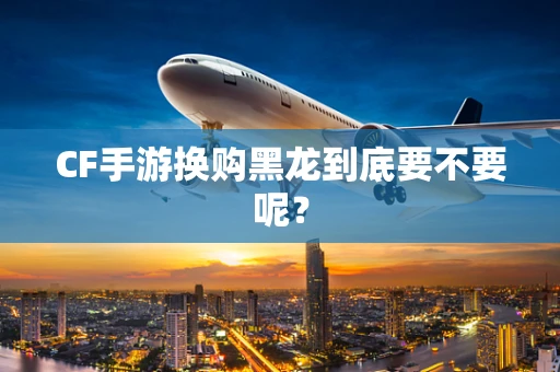 CF手游换购黑龙到底要不要呢？