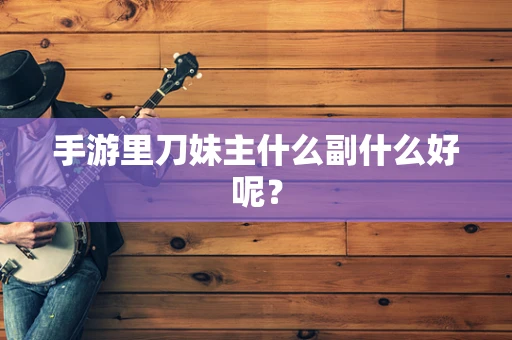 手游里刀妹主什么副什么好呢？